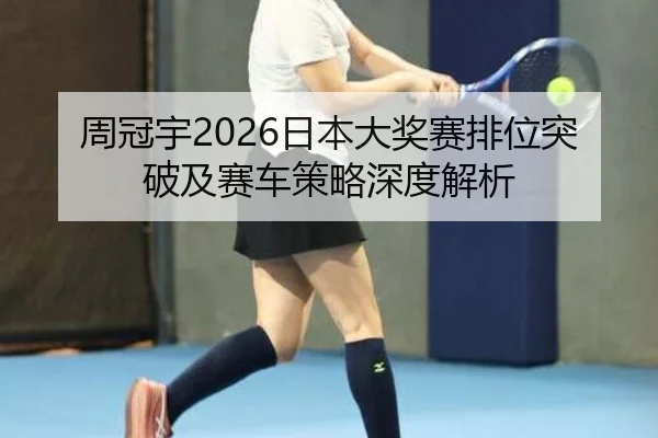 周冠宇2026日本大奖赛排位突破及赛车策略深度解析